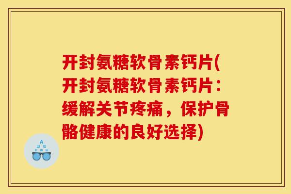 开封氨糖软骨素钙片(开封氨糖软骨素钙片：缓解关节疼痛，保护骨骼健康的良好选择)
