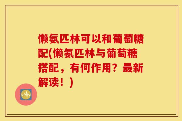 懒氨匹林可以和葡萄糖配(懒氨匹林与葡萄糖搭配，有何作用？最新解读！)