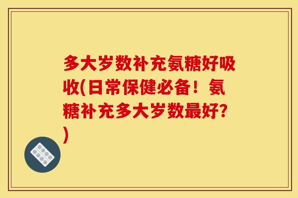 多大岁数补充氨糖好吸收(日常保健必备！氨糖补充多大岁数最好？)