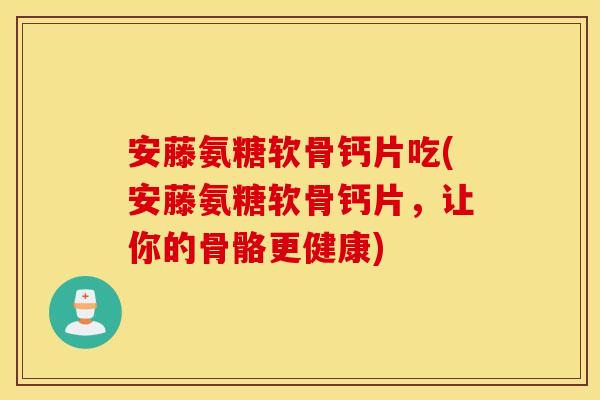 安藤氨糖软骨钙片吃(安藤氨糖软骨钙片，让你的骨骼更健康)