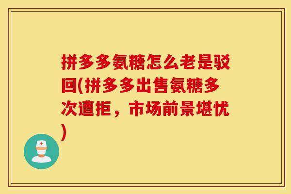 拼多多氨糖怎么老是驳回(拼多多出售氨糖多次遭拒，市场前景堪忧)