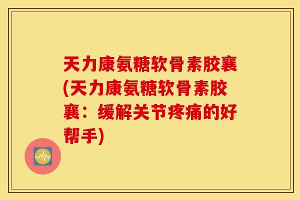 天力康氨糖软骨素胶襄(天力康氨糖软骨素胶襄：缓解关节疼痛的好帮手)
