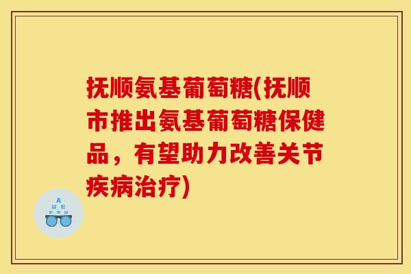 抚顺氨基葡萄糖(抚顺市推出氨基葡萄糖保健品，有望助力改善关节疾病治疗)