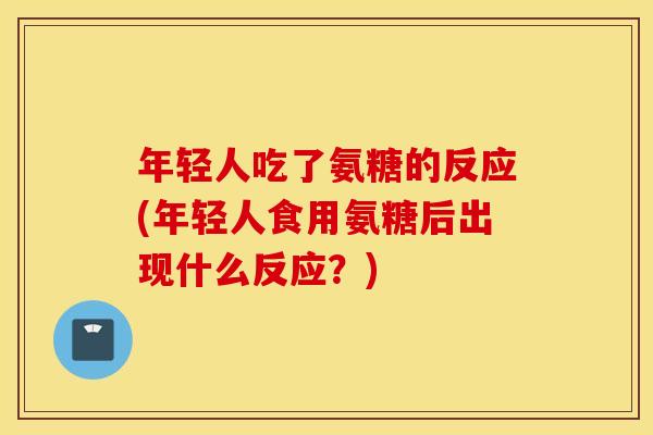 年轻人吃了氨糖的反应(年轻人食用氨糖后出现什么反应？)