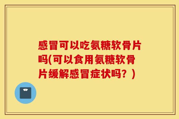 感冒可以吃氨糖软骨片吗(可以食用氨糖软骨片缓解感冒症状吗？)