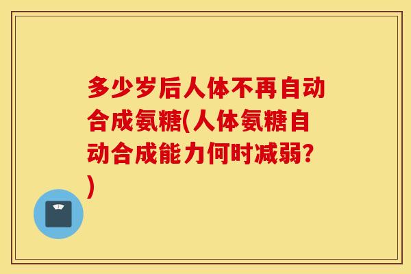 多少岁后人体不再自动合成氨糖(人体氨糖自动合成能力何时减弱？)