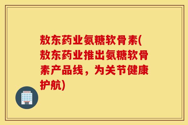 敖东药业氨糖软骨素(敖东药业推出氨糖软骨素产品线，为关节健康护航)