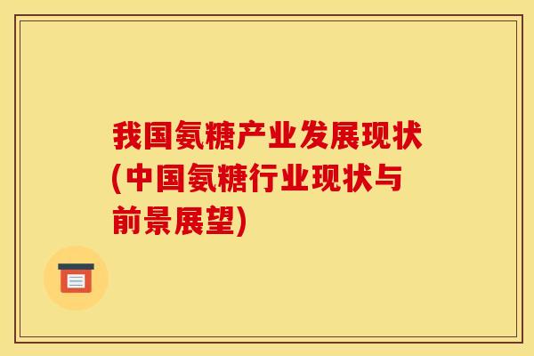 我国氨糖产业发展现状(中国氨糖行业现状与前景展望) 我国氨糖产业发展现状(中国氨糖行业现状与前景展望)