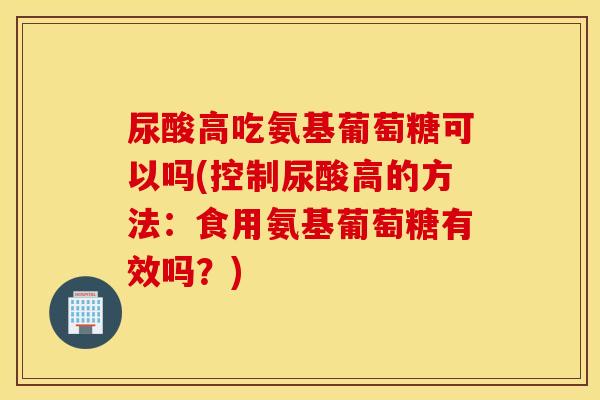 尿酸高吃氨基葡萄糖可以吗(控制尿酸高的方法:食用氨基葡萄糖有效吗?) 尿酸高吃氨基葡萄糖可以吗(控制尿酸高的方法:食用氨基葡萄糖有效吗?)