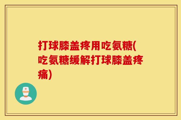 打球膝盖疼用吃氨糖(吃氨糖缓解打球膝盖疼痛)