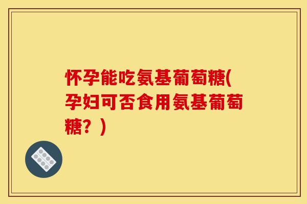 怀孕能吃氨基葡萄糖(孕妇可否食用氨基葡萄糖？)
