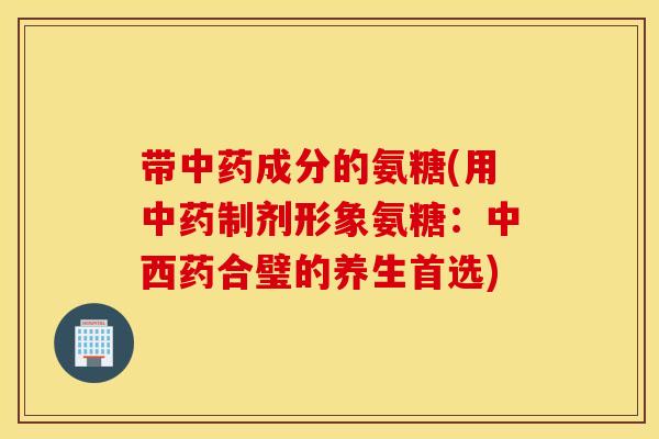 带中药成分的氨糖(用中药制剂形象氨糖:中西药合璧的养生首选) 带中药成分的氨糖(用中药制剂形象氨糖:中西药合璧的养生首选)