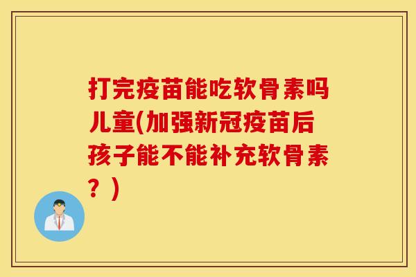打完疫苗能吃软骨素吗儿童(加强新冠疫苗后孩子能不能补充软骨素？)