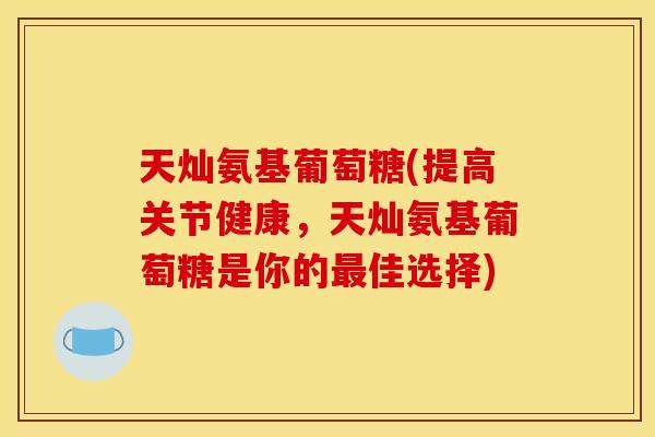 天灿氨基葡萄糖(提高关节健康，天灿氨基葡萄糖是你的最佳选择)