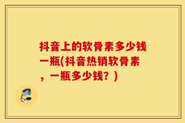 抖音上的软骨素多少钱一瓶(抖音热销软骨素，一瓶多少钱？)