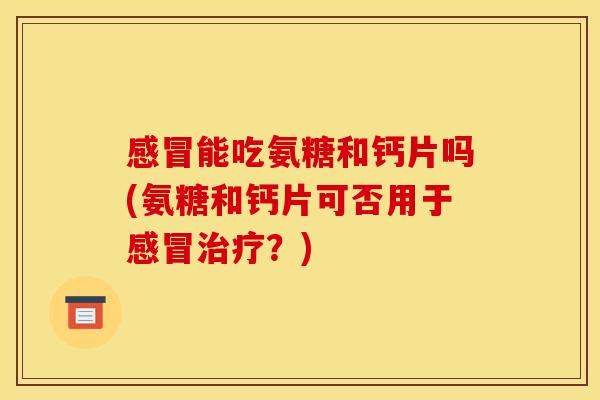 感冒能吃氨糖和钙片吗(氨糖和钙片可否用于感冒治疗？)