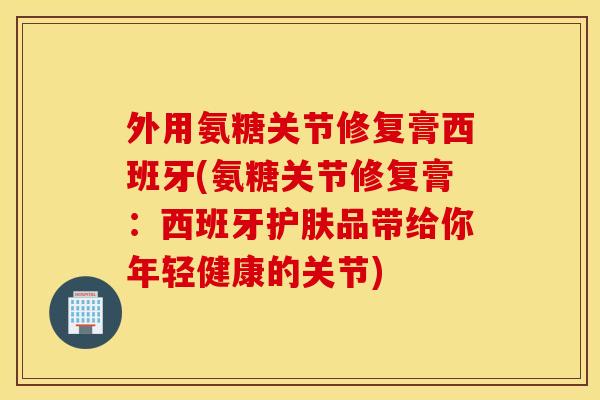 外用氨糖关节修复膏西班牙(氨糖关节修复膏：西班牙护肤品带给你年轻健康的关节)