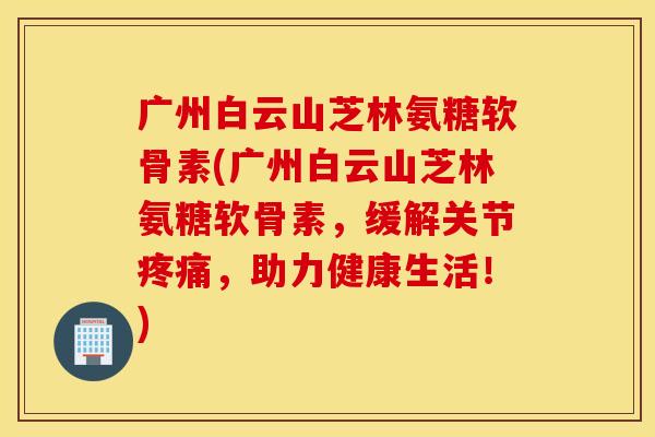 广州白云山芝林氨糖软骨素(广州白云山芝林氨糖软骨素,缓解关节疼痛,助力健康生活!) 广州白云山芝林氨糖软骨素(广州白云山芝林氨糖软骨素,缓解关节疼痛,助力健康生活!)