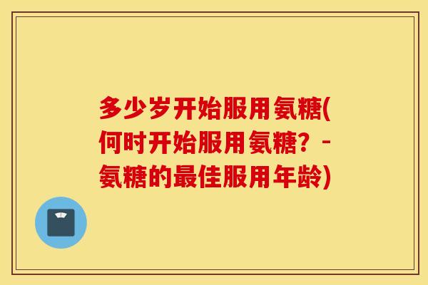 多少岁开始服用氨糖(何时开始服用氨糖？-氨糖的最佳服用年龄)