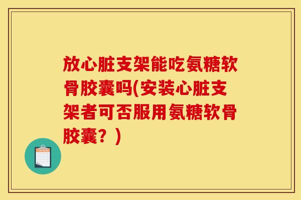 放心脏支架能吃氨糖软骨胶囊吗(安装心脏支架者可否服用氨糖软骨胶囊？)