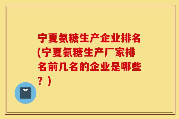 宁夏氨糖生产企业排名(宁夏氨糖生产厂家排名前几名的企业是哪些？)