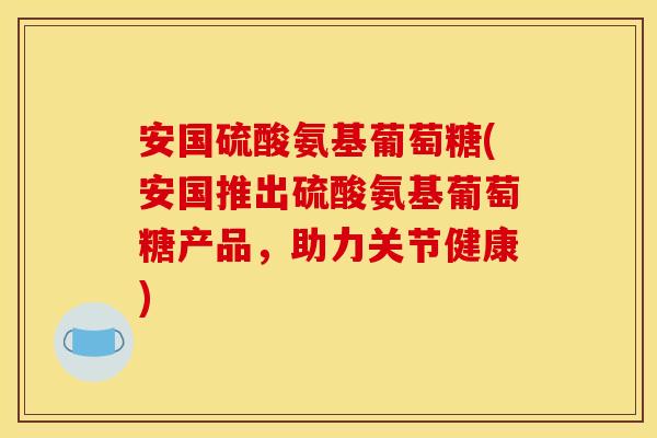 安国硫酸氨基葡萄糖(安国推出硫酸氨基葡萄糖产品，助力关节健康)