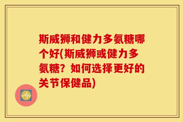 斯威狮和健力多氨糖哪个好(斯威狮或健力多氨糖？如何选择更好的关节保健品)
