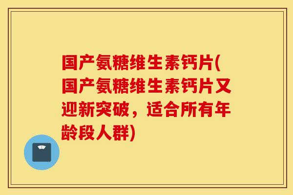 国产氨糖维生素钙片(国产氨糖维生素钙片又迎新突破，适合所有年龄段人群)