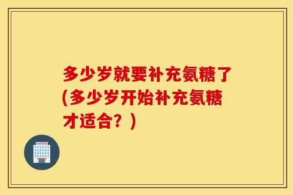 多少岁就要补充氨糖了(多少岁开始补充氨糖才适合？)