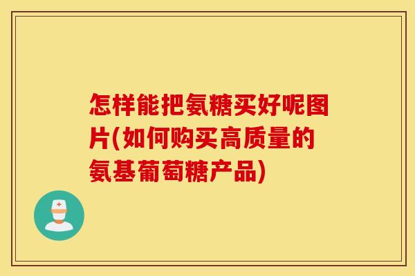 怎样能把氨糖买好呢图片(如何购买高质量的氨基葡萄糖产品)