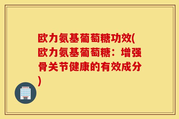 欧力氨基葡萄糖功效(欧力氨基葡萄糖：增强骨关节健康的有效成分)