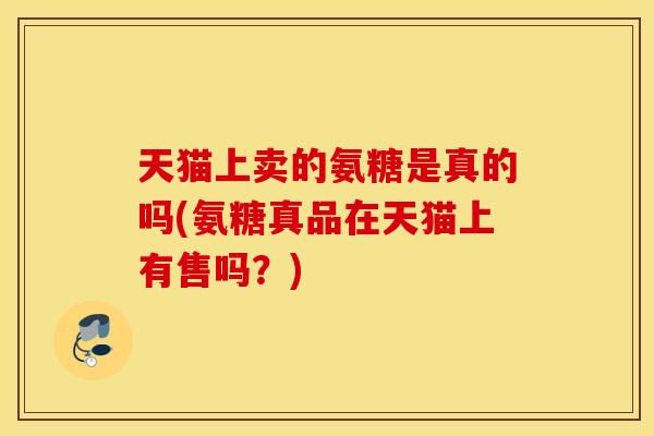 天猫上卖的氨糖是真的吗(氨糖真品在天猫上有售吗？)