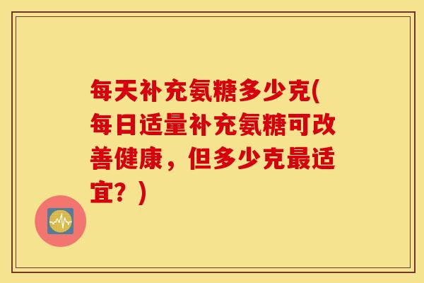 每天补充氨糖多少克(每日适量补充氨糖可改善健康,但多少克最适宜?) 每天补充氨糖多少克(每日适量补充氨糖可改善健康,但多少克最适宜?)