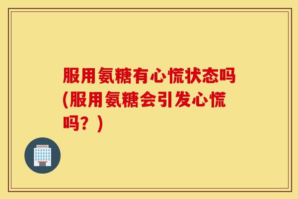 服用氨糖有心慌状态吗(服用氨糖会引发心慌吗？)