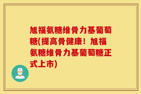 旭福氨糖维骨力基葡萄糖(提高骨健康!旭福氨糖维骨力基葡萄糖正式上市) 旭福氨糖维骨力基葡萄糖(提高骨健康!旭福氨糖维骨力基葡萄糖正式上市)