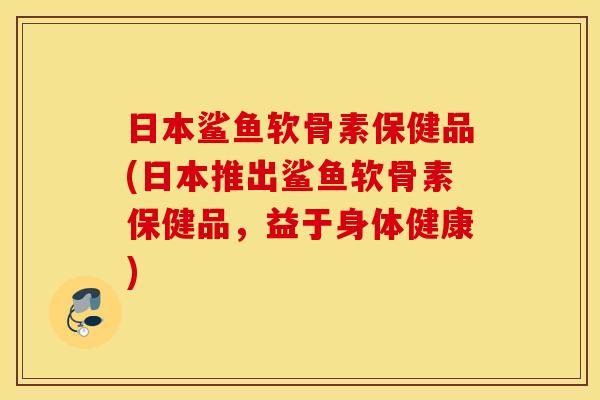 日本鲨鱼软骨素保健品(日本推出鲨鱼软骨素保健品，益于身体健康)
