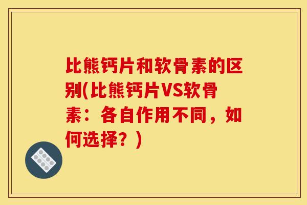 比熊钙片和软骨素的区别(比熊钙片VS软骨素：各自作用不同，如何选择？)