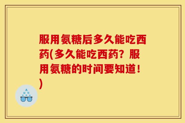 服用氨糖后多久能吃西药(多久能吃西药？服用氨糖的时间要知道！)
