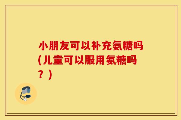 小朋友可以补充氨糖吗(儿童可以服用氨糖吗？)
