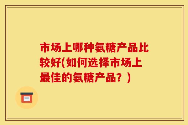 市场上哪种氨糖产品比较好(如何选择市场上最佳的氨糖产品?) 市场上哪种氨糖产品比较好(如何选择市场上最佳的氨糖产品?)