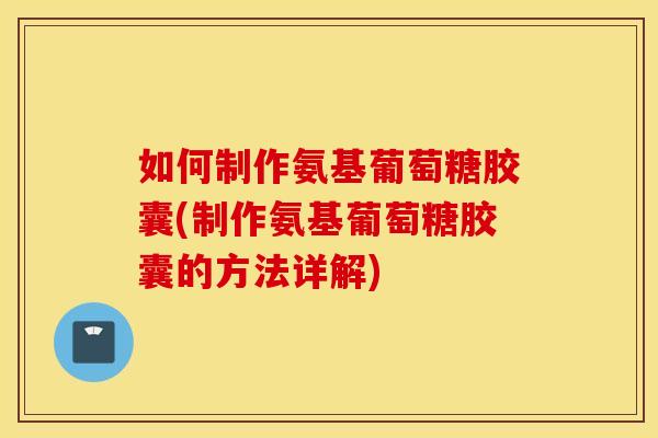 如何制作氨基葡萄糖胶囊(制作氨基葡萄糖胶囊的方法详解)