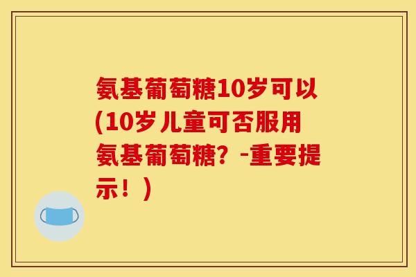 氨基葡萄糖10岁可以(10岁儿童可否服用氨基葡萄糖？-重要提示！)