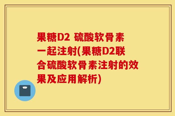 果糖D2 硫酸软骨素一起注射(果糖D2联合硫酸软骨素注射的效果及应用解析)