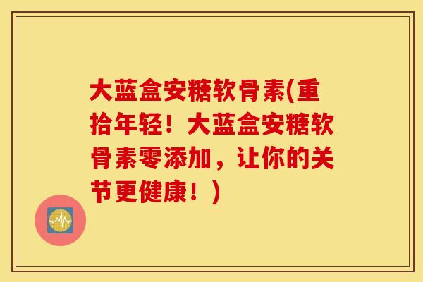 大蓝盒安糖软骨素(重拾年轻！大蓝盒安糖软骨素零添加，让你的关节更健康！)