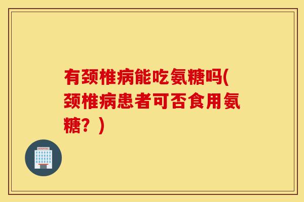有颈椎病能吃氨糖吗(颈椎病患者可否食用氨糖？)
