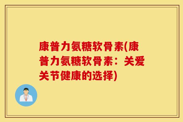 康普力氨糖软骨素(康普力氨糖软骨素：关爱关节健康的选择)