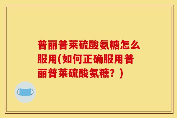 普丽普莱硫酸氨糖怎么服用(如何正确服用普丽普莱硫酸氨糖?) 普丽普莱硫酸氨糖怎么服用(如何正确服用普丽普莱硫酸氨糖?)