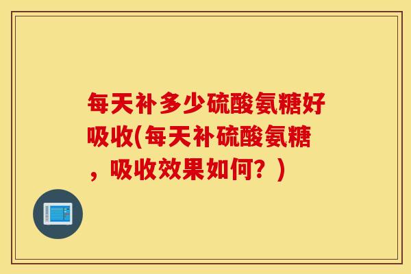 每天补多少硫酸氨糖好吸收(每天补硫酸氨糖，吸收效果如何？)