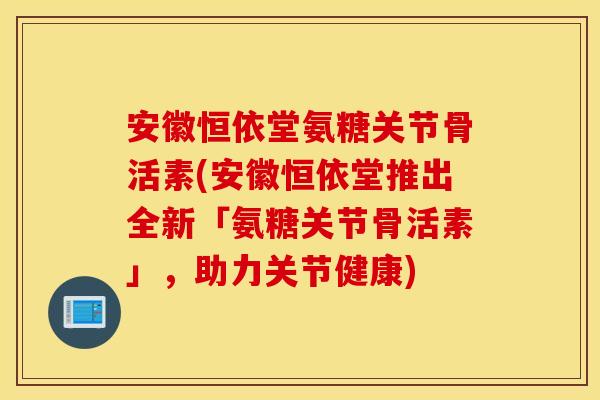 安徽恒依堂氨糖关节骨活素(安徽恒依堂推出全新「氨糖关节骨活素」，助力关节健康)