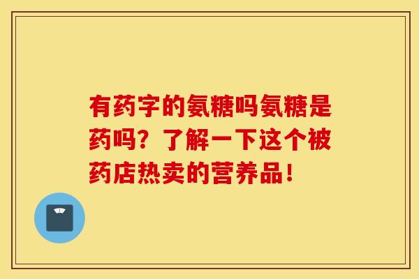 有药字的氨糖吗氨糖是药吗？了解一下这个被药店热卖的营养品！